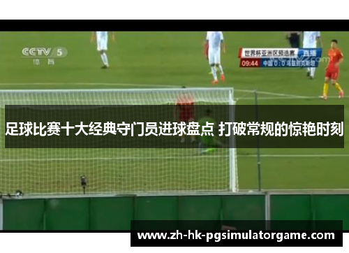 足球比赛十大经典守门员进球盘点 打破常规的惊艳时刻 足球比赛十大经典守门员进球盘点 打破常规的惊艳时刻