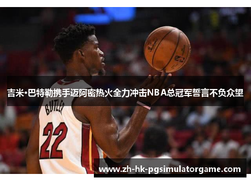 吉米·巴特勒携手迈阿密热火全力冲击NBA总冠军誓言不负众望