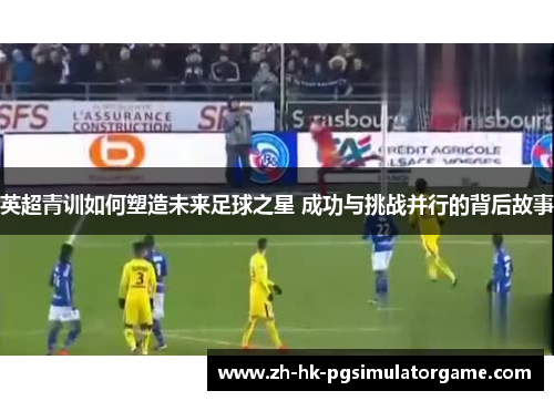 英超青训如何塑造未来足球之星 成功与挑战并行的背后故事